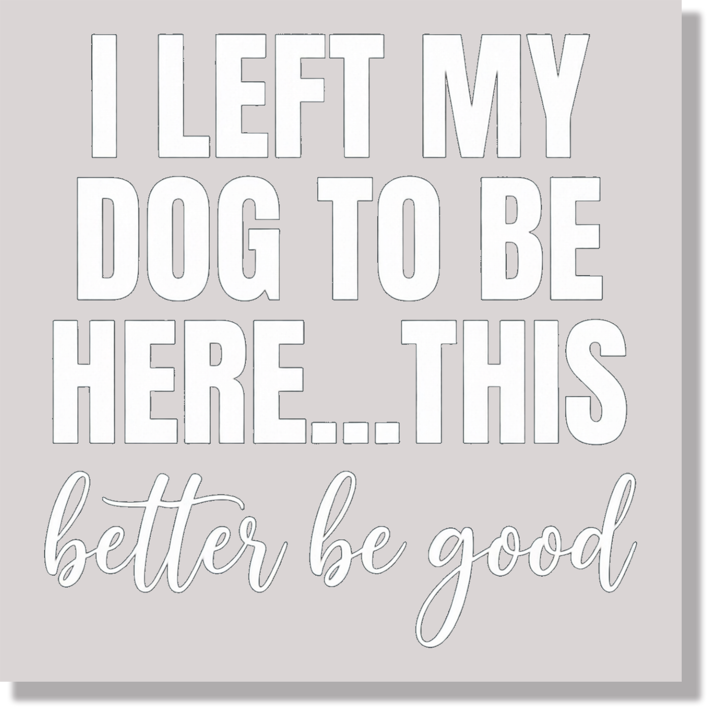I Left My Dog To Be Here This Better Be Good White Text Funny DTF Transfer